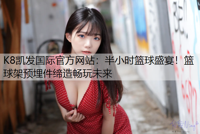 K8凯发国际官方网站：半小时篮球盛宴！篮球架预埋件缔造畅玩未来