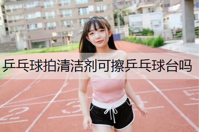 乒乓球拍清洁剂可擦乒乓球台吗